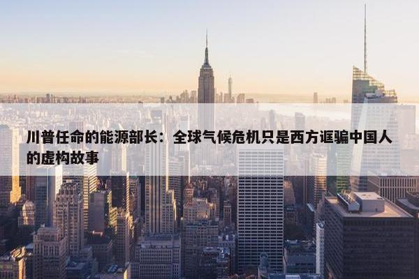 川普任命的能源部长：全球气候危机只是西方诓骗中国人的虚构故事