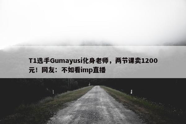 T1选手Gumayusi化身老师，两节课卖1200元！网友：不如看imp直播