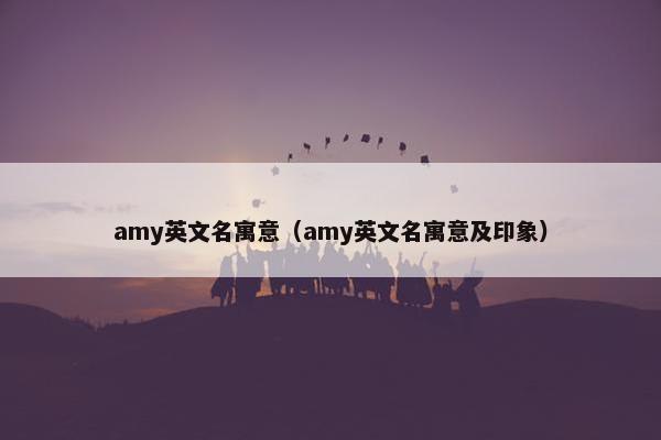 amy英文名寓意（amy英文名寓意及印象）