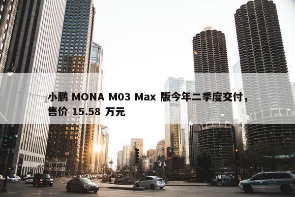 小鹏 MONA M03 Max 版今年二季度交付，售价 15.58 万元