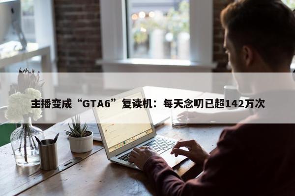 主播变成“GTA6”复读机：每天念叨已超142万次