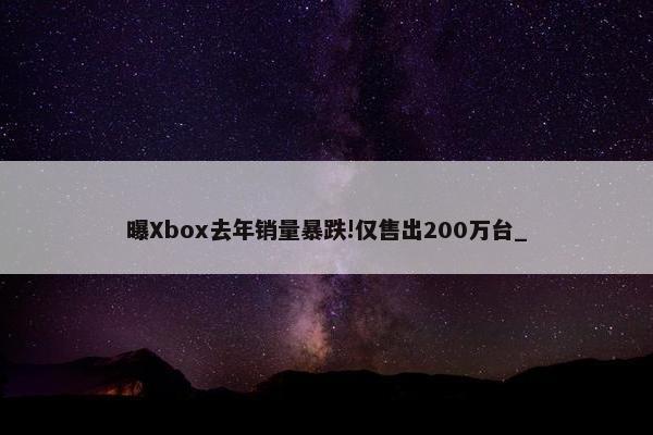 曝Xbox去年销量暴跌!仅售出200万台_