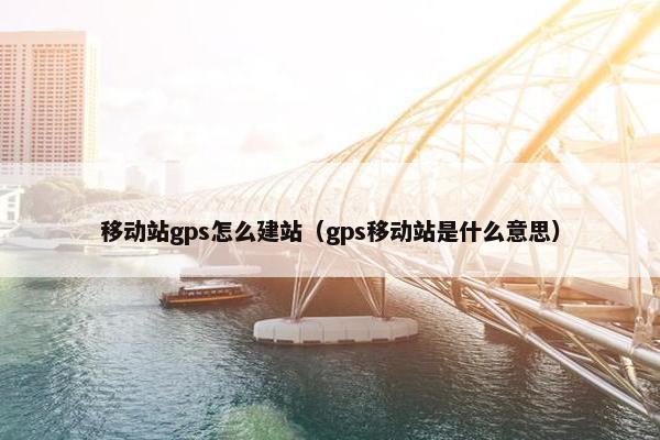 移动站gps怎么建站（gps移动站是什么意思）