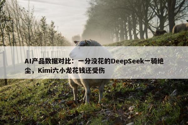 AI产品数据对比：一分没花的DeepSeek一骑绝尘，Kimi六小龙花钱还受伤