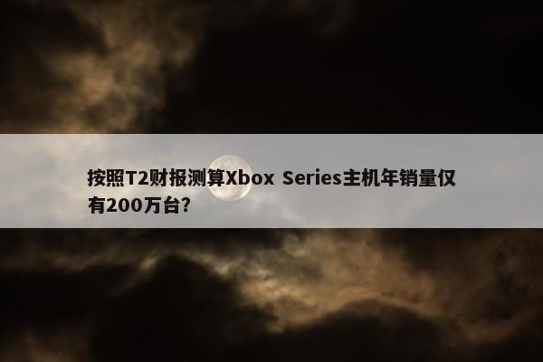 按照T2财报测算Xbox Series主机年销量仅有200万台？