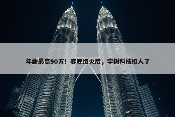 年薪最高90万！春晚爆火后，宇树科技招人了