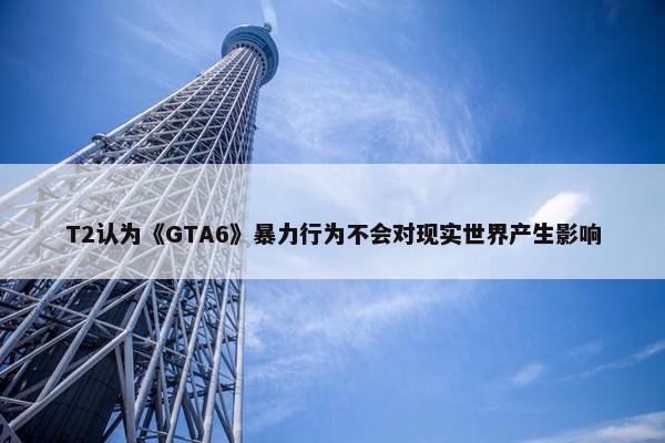 T2认为《GTA6》暴力行为不会对现实世界产生影响