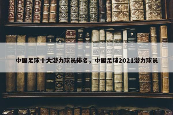 中国足球十大潜力球员排名，中国足球2021潜力球员