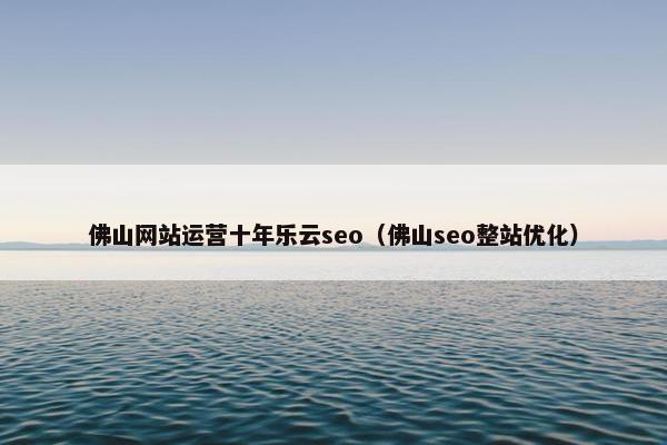 佛山网站运营十年乐云seo（佛山seo整站优化）