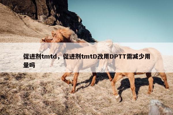 促进剂tmtd，促进剂tmtD改用DPTT需减少用量吗