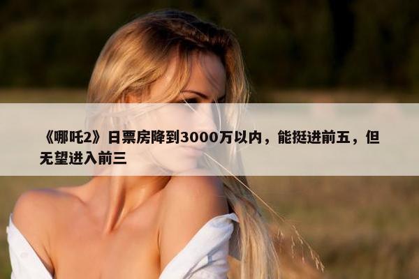 《哪吒2》日票房降到3000万以内，能挺进前五，但无望进入前三