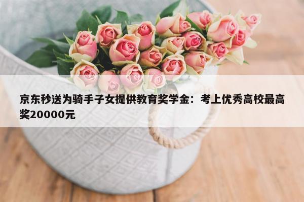 京东秒送为骑手子女提供教育奖学金：考上优秀高校最高奖20000元