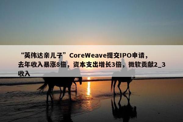 “英伟达亲儿子”CoreWeave提交IPO申请，去年收入暴涨8倍，资本支出增长3倍，微软贡献2_3收入