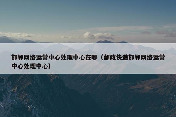 邯郸网络运营中心处理中心在哪（邮政快递邯郸网络运营中心处理中心）