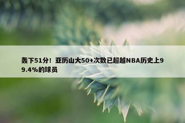 轰下51分！亚历山大50+次数已超越NBA历史上99.4%的球员