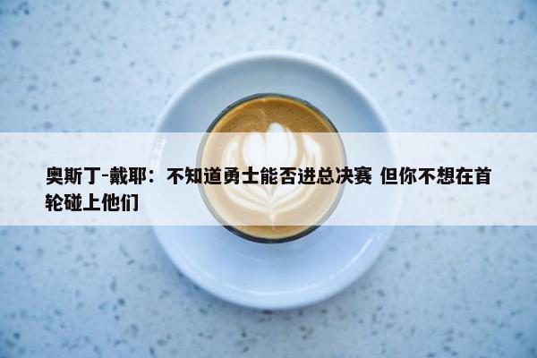 奥斯丁-戴耶：不知道勇士能否进总决赛 但你不想在首轮碰上他们