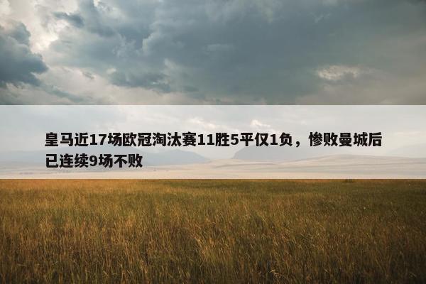 皇马近17场欧冠淘汰赛11胜5平仅1负，惨败曼城后已连续9场不败