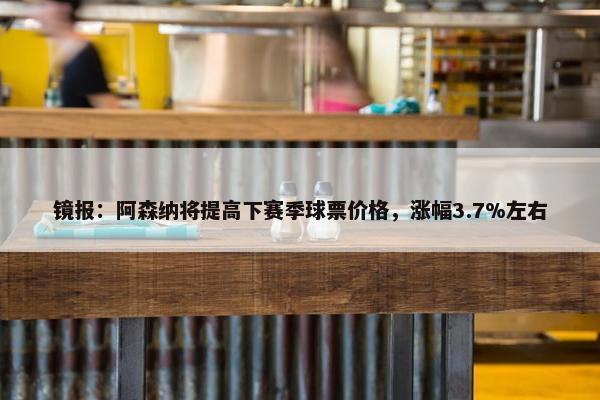 镜报：阿森纳将提高下赛季球票价格，涨幅3.7%左右