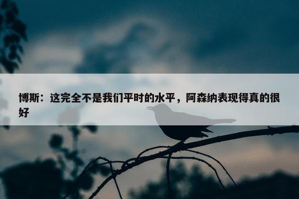 博斯：这完全不是我们平时的水平，阿森纳表现得真的很好