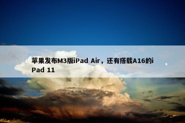 苹果发布M3版iPad Air，还有搭载A16的iPad 11