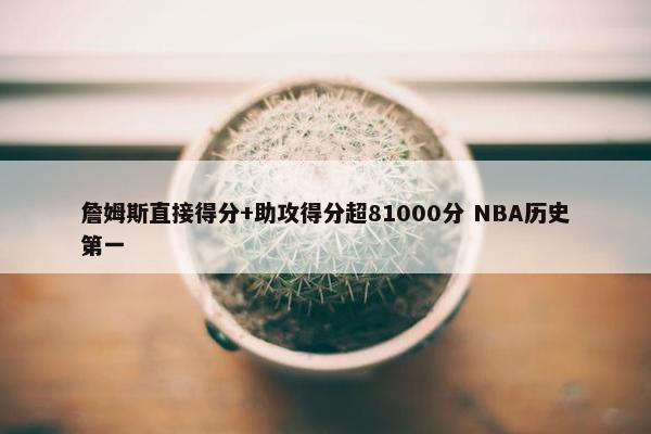 詹姆斯直接得分+助攻得分超81000分 NBA历史第一