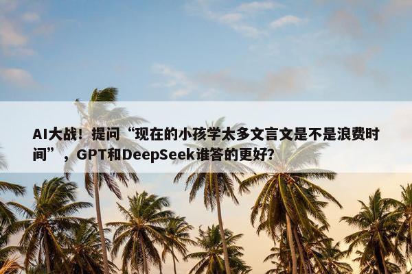 AI大战！提问“现在的小孩学太多文言文是不是浪费时间”，GPT和DeepSeek谁答的更好？