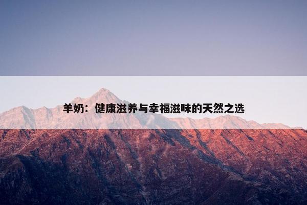 羊奶：健康滋养与幸福滋味的天然之选