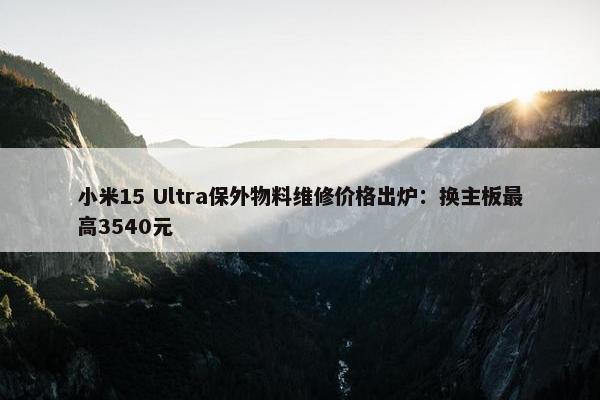 小米15 Ultra保外物料维修价格出炉：换主板最高3540元