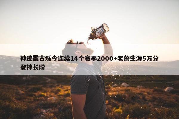 神迹震古烁今连续14个赛季2000+老詹生涯5万分登神长阶