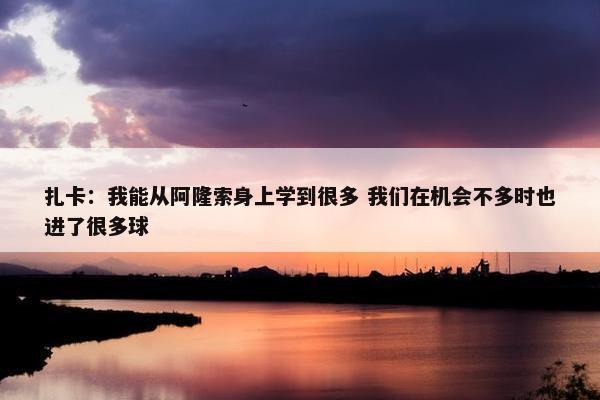 扎卡：我能从阿隆索身上学到很多 我们在机会不多时也进了很多球