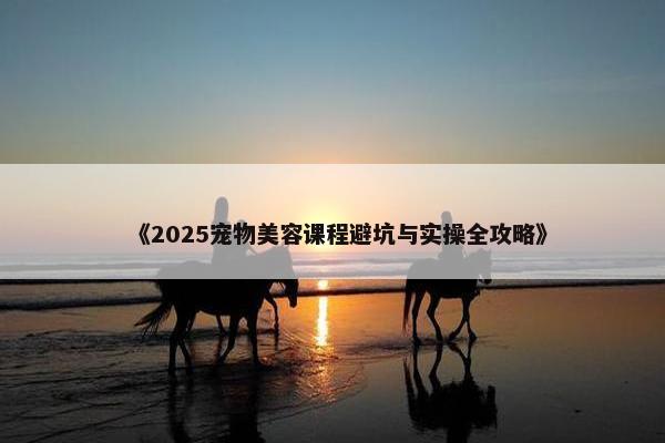 《2025宠物美容课程避坑与实操全攻略》