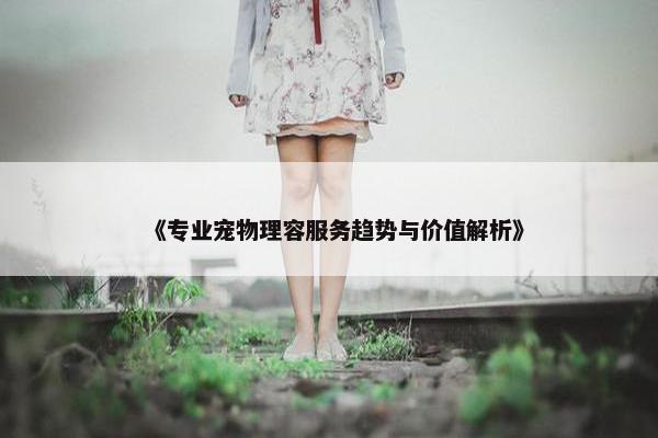 《专业宠物理容服务趋势与价值解析》