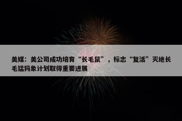 美媒：美公司成功培育“长毛鼠”，标志“复活”灭绝长毛猛犸象计划取得重要进展