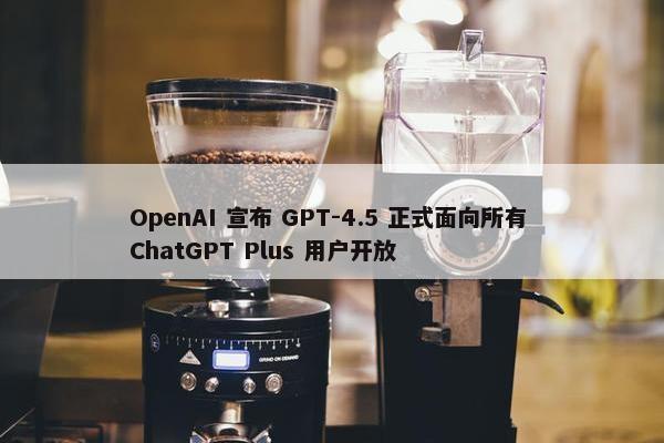 OpenAI 宣布 GPT-4.5 正式面向所有 ChatGPT Plus 用户开放