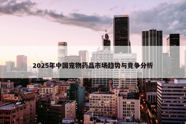 2025年中国宠物药品市场趋势与竞争分析