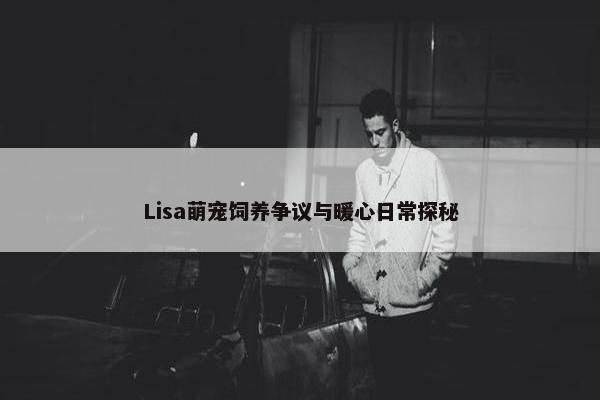 Lisa萌宠饲养争议与暖心日常探秘