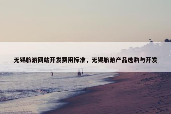 无锡旅游网站开发费用标准，无锡旅游产品选购与开发