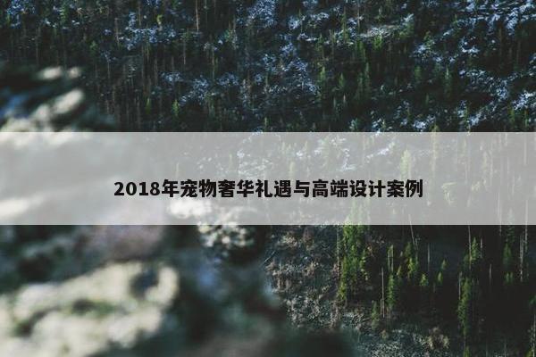 2018年宠物奢华礼遇与高端设计案例