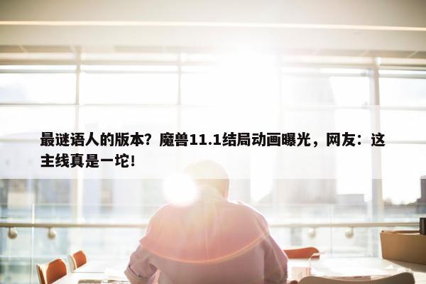 最谜语人的版本？魔兽11.1结局动画曝光，网友：这主线真是一坨！