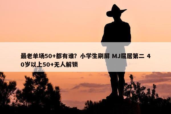 最老单场50+都有谁？小学生刷屏 MJ屈居第二 40岁以上50+无人解锁