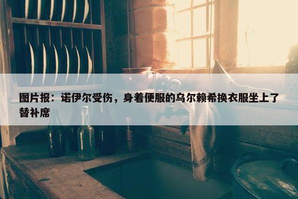 图片报：诺伊尔受伤，身着便服的乌尔赖希换衣服坐上了替补席