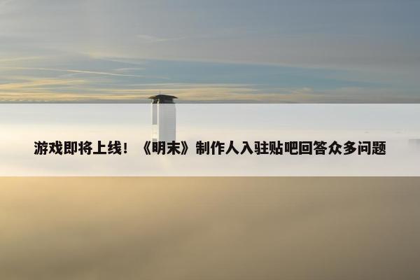 游戏即将上线！《明末》制作人入驻贴吧回答众多问题