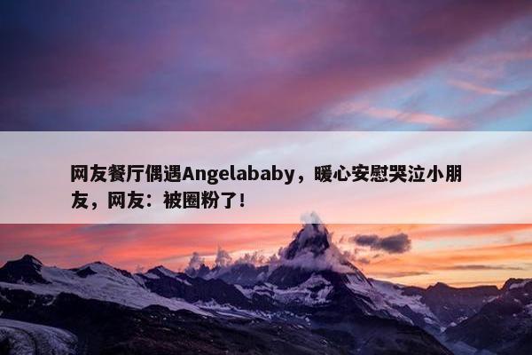 网友餐厅偶遇Angelababy，暖心安慰哭泣小朋友，网友：被圈粉了！