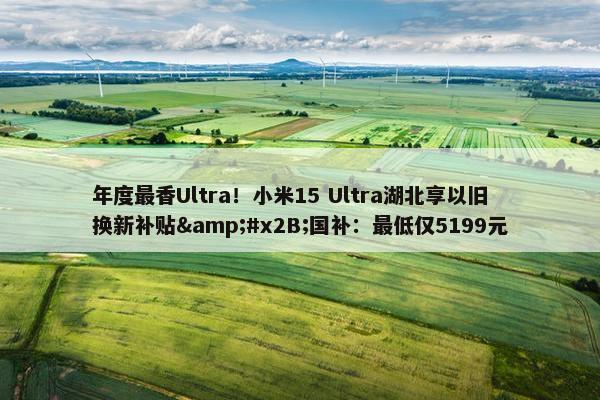 年度最香Ultra！小米15 Ultra湖北享以旧换新补贴&#x2B;国补：最低仅5199元