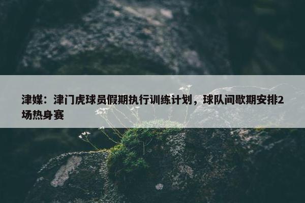 津媒：津门虎球员假期执行训练计划，球队间歇期安排2场热身赛