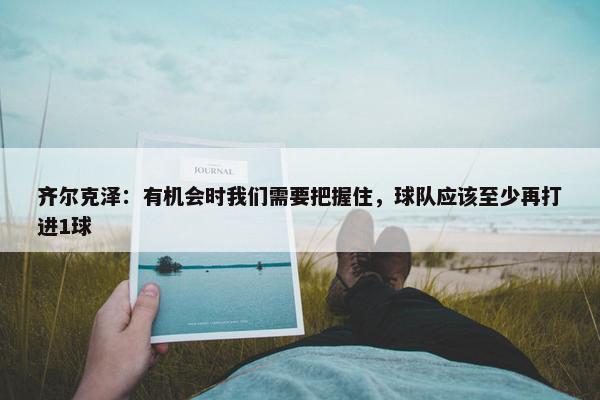 齐尔克泽：有机会时我们需要把握住，球队应该至少再打进1球