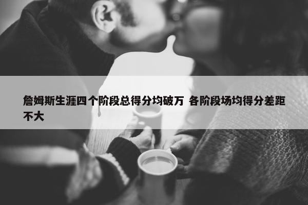 詹姆斯生涯四个阶段总得分均破万 各阶段场均得分差距不大