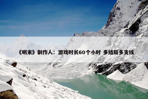 《明末》制作人：游戏时长60个小时 多结局多支线