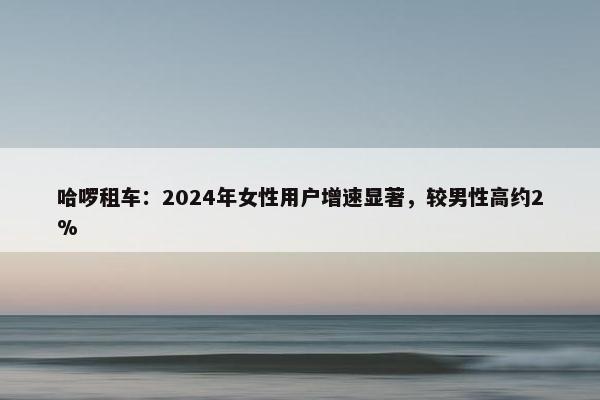 哈啰租车：2024年女性用户增速显著，较男性高约2%