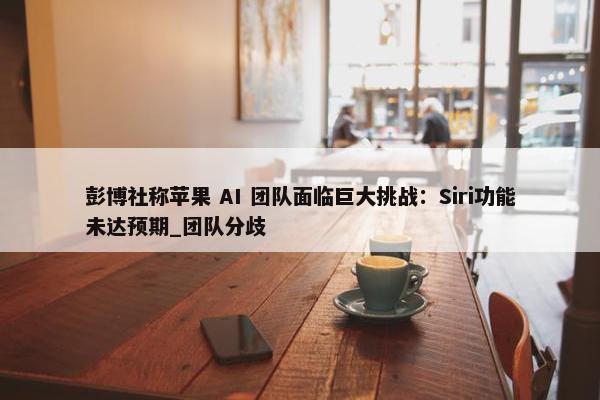 彭博社称苹果 AI 团队面临巨大挑战：Siri功能未达预期_团队分歧